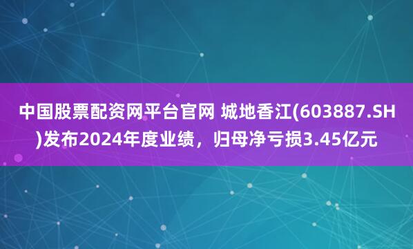 中国股票配资网平台官网 城地香江(603887.SH)发布2024年度业绩，归母净亏损3.45亿元