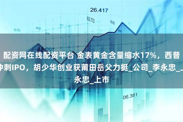 配资网在线配资平台 金表黄金含量缩水17%，西普尼冲刺IPO，胡少华创业获莆田岳父力挺_公司_李永忠_上市