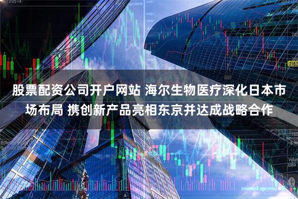 股票配资公司开户网站 海尔生物医疗深化日本市场布局 携创新产品亮相东京并达成战略合作