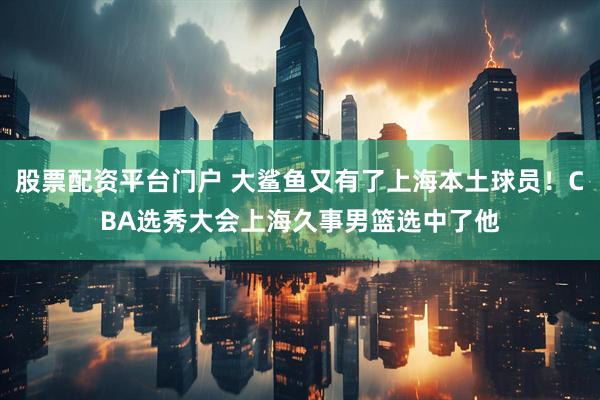 股票配资平台门户 大鲨鱼又有了上海本土球员！CBA选秀大会上海久事男篮选中了他
