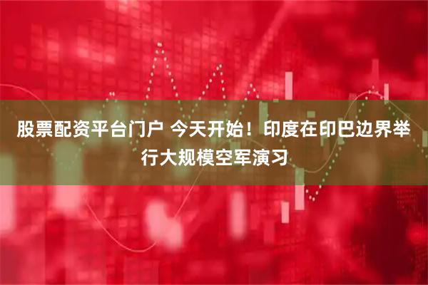 股票配资平台门户 今天开始！印度在印巴边界举行大规模空军演习