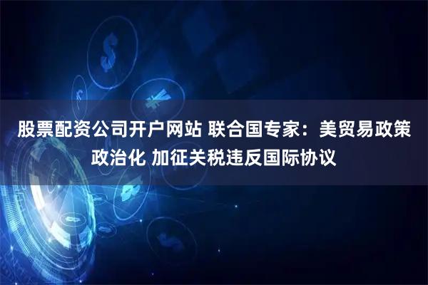 股票配资公司开户网站 联合国专家：美贸易政策政治化 加征关税违反国际协议