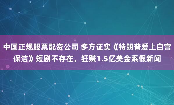 中国正规股票配资公司 多方证实《特朗普爱上白宫保洁》短剧不存在，狂赚1.5亿美金系假新闻