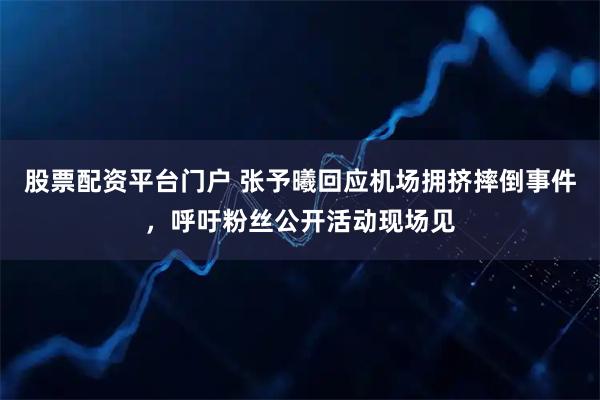 股票配资平台门户 张予曦回应机场拥挤摔倒事件，呼吁粉丝公开活动现场见