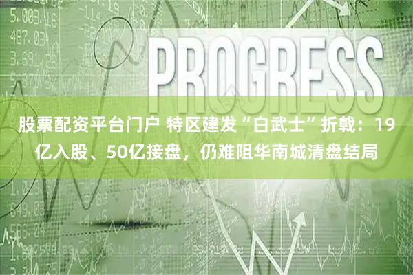 股票配资平台门户 特区建发“白武士”折戟：19亿入股、50亿接盘，仍难阻华南城清盘结局