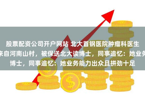 股票配资公司开户网站 北大首钢医院肿瘤科医生黄丹丹因癌症去世，来自河南山村，被保送北大读博士，同事追忆：她业务能力出众且拼劲十足