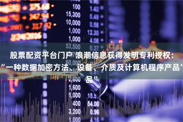 股票配资平台门户 浪潮信息获得发明专利授权：“一种数据加密方法、设备、介质及计算机程序产品”