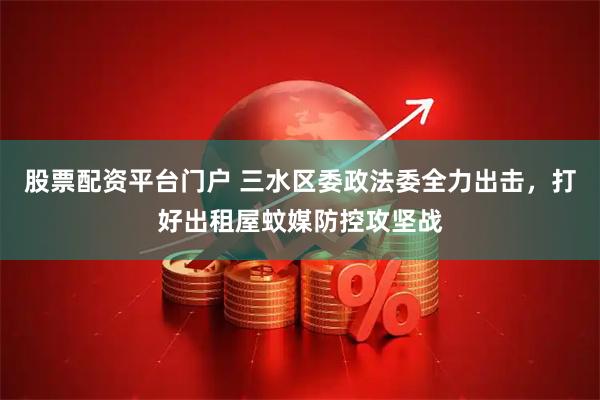股票配资平台门户 三水区委政法委全力出击，打好出租屋蚊媒防控攻坚战