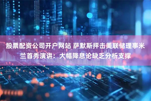 股票配资公司开户网站 萨默斯抨击美联储理事米兰首秀演讲：大幅降息论缺乏分析支撑