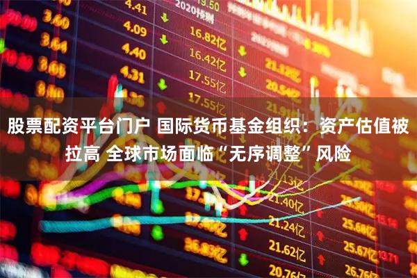 股票配资平台门户 国际货币基金组织：资产估值被拉高 全球市场面临“无序调整”风险