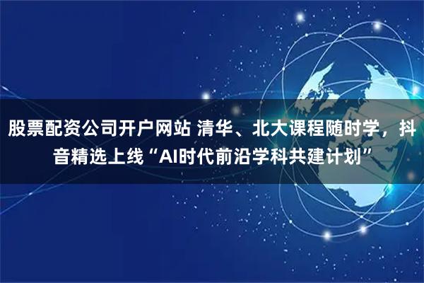 股票配资公司开户网站 清华、北大课程随时学，抖音精选上线“AI时代前沿学科共建计划”
