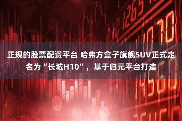 正规的股票配资平台 哈弗方盒子旗舰SUV正式定名为“长城H10”，基于归元平台打造