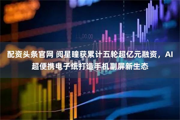 配资头条官网 阅星曈获累计五轮超亿元融资，AI超便携电子纸打造手机副屏新生态
