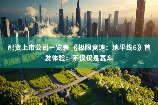 配资上市公司一览表 《极限竞速：地平线6》首发体验：不仅仅是赛车