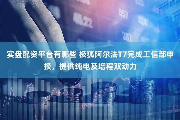 实盘配资平台有哪些 极狐阿尔法T7完成工信部申报，提供纯电及增程双动力