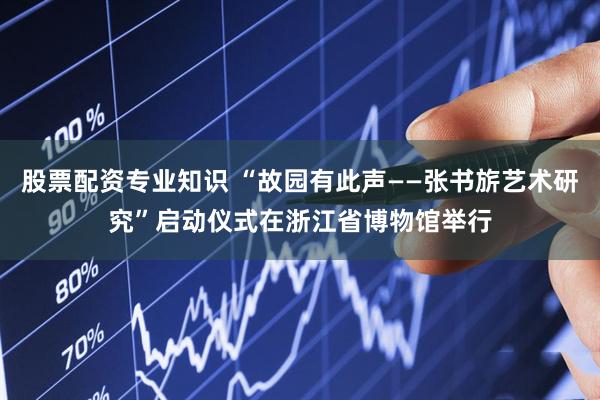 股票配资专业知识 “故园有此声——张书旂艺术研究”启动仪式在浙江省博物馆举行