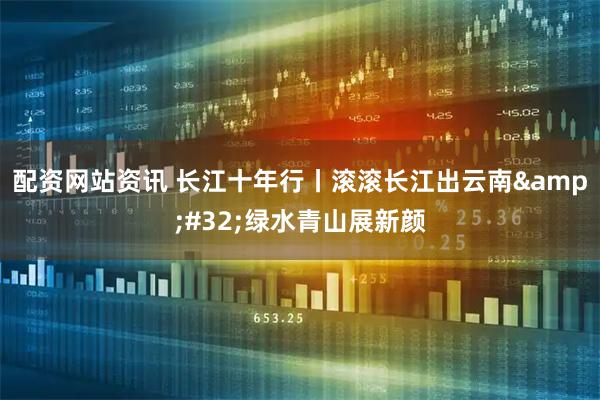 配资网站资讯 长江十年行丨滚滚长江出云南 绿水青山展新颜