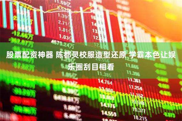 股票配资神器 陈都灵校服造型还原 学霸本色让娱乐圈刮目相看