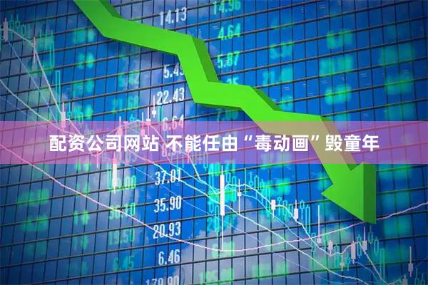 配资公司网站 不能任由“毒动画”毁童年