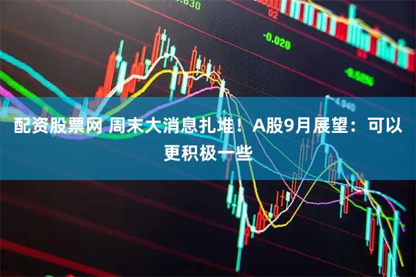 配资股票网 周末大消息扎堆！A股9月展望：可以更积极一些