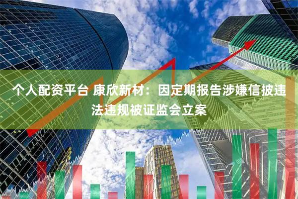 个人配资平台 康欣新材:因定期报告涉嫌信披违法违规被证监会立案