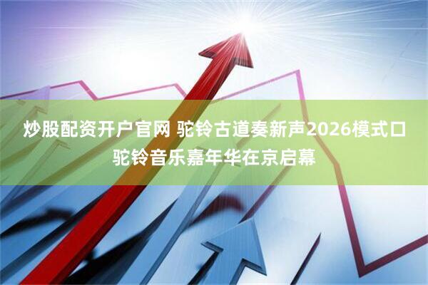 炒股配资开户官网 驼铃古道奏新声2026模式口驼铃音乐嘉年华在京启幕