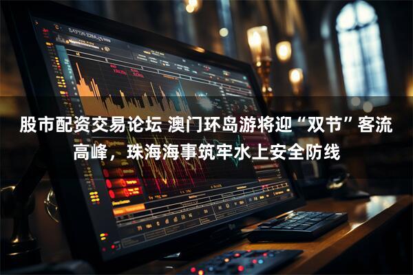 股市配资交易论坛 澳门环岛游将迎“双节”客流高峰，珠海海事筑牢水上安全防线